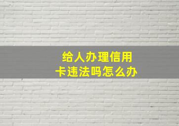 给人办理信用卡违法吗怎么办