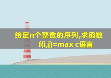 给定n个整数的序列,求函数f(i,j)=max c语言