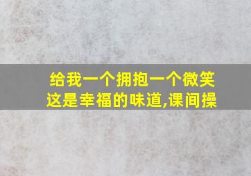 给我一个拥抱一个微笑这是幸福的味道,课间操