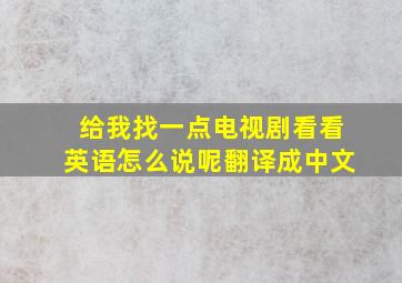 给我找一点电视剧看看英语怎么说呢翻译成中文