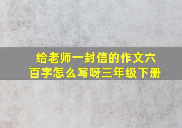 给老师一封信的作文六百字怎么写呀三年级下册