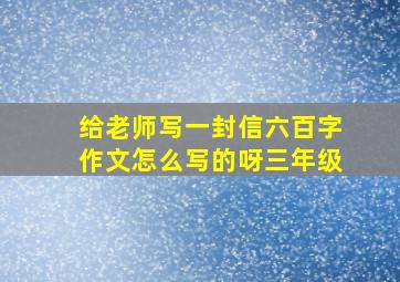 给老师写一封信六百字作文怎么写的呀三年级