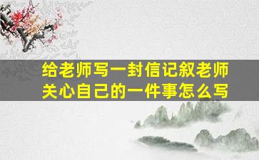 给老师写一封信记叙老师关心自己的一件事怎么写