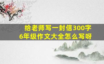 给老师写一封信300字6年级作文大全怎么写呀