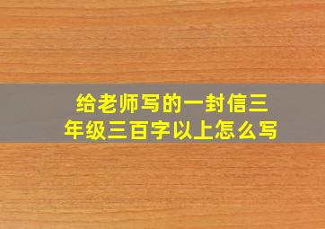 给老师写的一封信三年级三百字以上怎么写