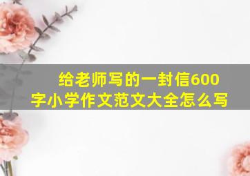 给老师写的一封信600字小学作文范文大全怎么写