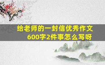 给老师的一封信优秀作文600字2件事怎么写呀