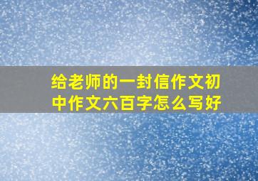 给老师的一封信作文初中作文六百字怎么写好