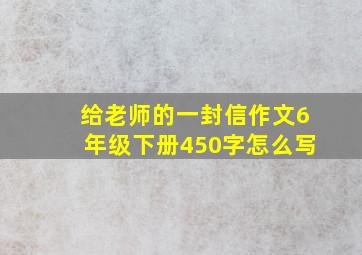 给老师的一封信作文6年级下册450字怎么写