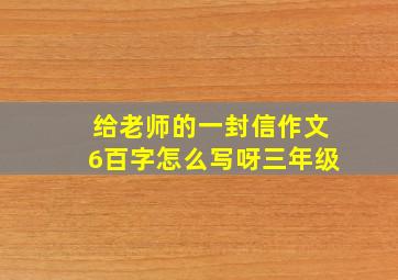 给老师的一封信作文6百字怎么写呀三年级