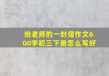 给老师的一封信作文600字初三下册怎么写好