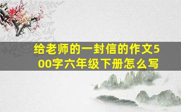 给老师的一封信的作文500字六年级下册怎么写