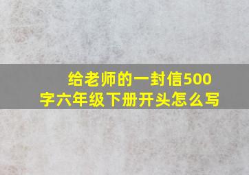 给老师的一封信500字六年级下册开头怎么写