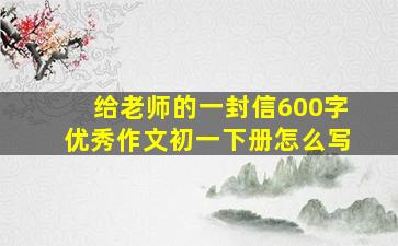 给老师的一封信600字优秀作文初一下册怎么写