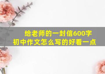 给老师的一封信600字初中作文怎么写的好看一点