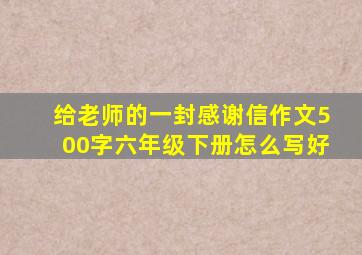 给老师的一封感谢信作文500字六年级下册怎么写好