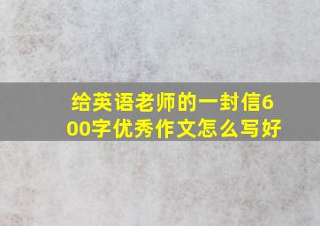 给英语老师的一封信600字优秀作文怎么写好