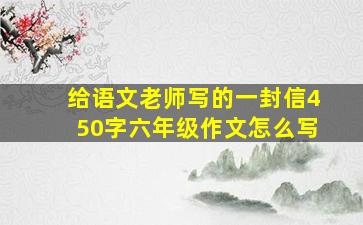 给语文老师写的一封信450字六年级作文怎么写