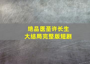 绝品医圣许长生大结局完整版短剧