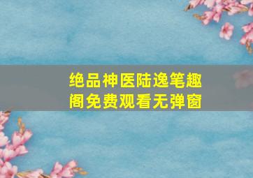 绝品神医陆逸笔趣阁免费观看无弹窗