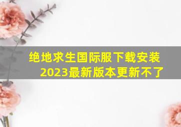 绝地求生国际服下载安装2023最新版本更新不了