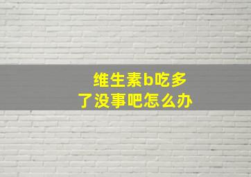 维生素b吃多了没事吧怎么办