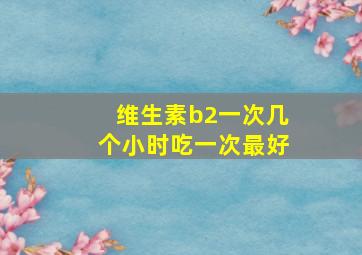 维生素b2一次几个小时吃一次最好