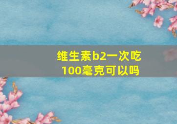 维生素b2一次吃100毫克可以吗