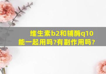 维生素b2和辅酶q10能一起用吗?有副作用吗?