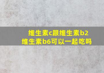 维生素c跟维生素b2维生素b6可以一起吃吗