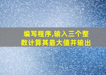 编写程序,输入三个整数计算其最大值并输出