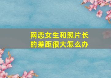 网恋女生和照片长的差距很大怎么办