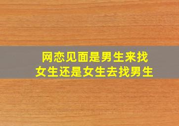 网恋见面是男生来找女生还是女生去找男生