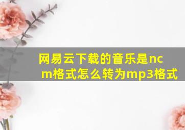 网易云下载的音乐是ncm格式怎么转为mp3格式