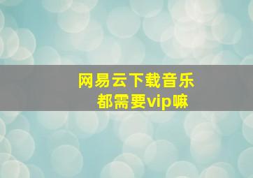 网易云下载音乐都需要vip嘛