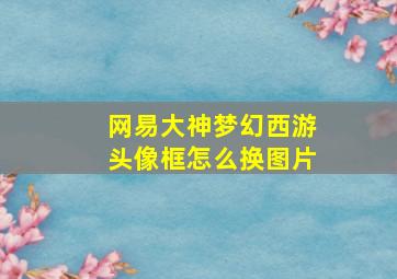 网易大神梦幻西游头像框怎么换图片