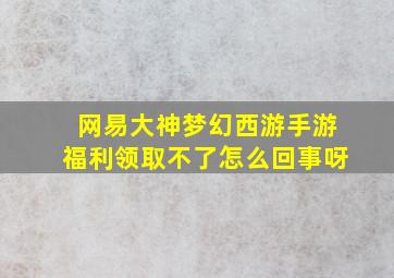 网易大神梦幻西游手游福利领取不了怎么回事呀