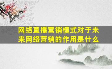 网络直播营销模式对于未来网络营销的作用是什么