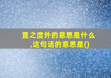 置之度外的意思是什么,这句话的意思是()