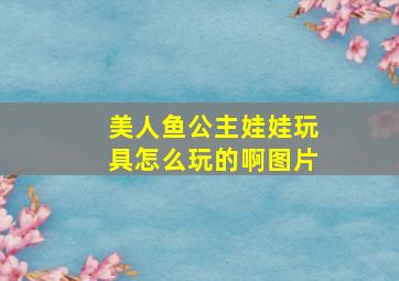 美人鱼公主娃娃玩具怎么玩的啊图片