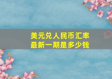 美元兑人民币汇率最新一期是多少钱