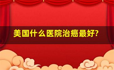 美国什么医院治癌最好?