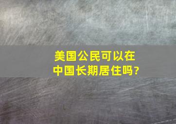 美国公民可以在中国长期居住吗?