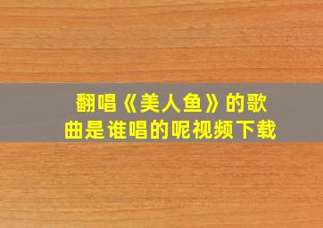 翻唱《美人鱼》的歌曲是谁唱的呢视频下载