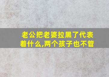 老公把老婆拉黑了代表着什么,两个孩子也不管