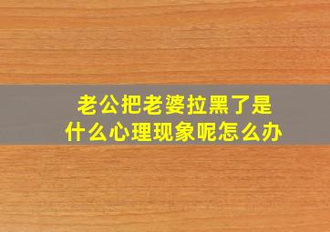 老公把老婆拉黑了是什么心理现象呢怎么办