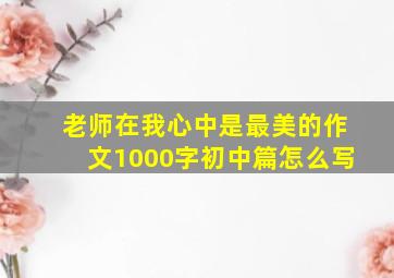 老师在我心中是最美的作文1000字初中篇怎么写