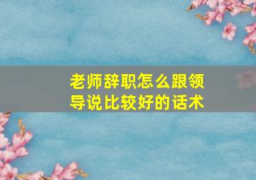 老师辞职怎么跟领导说比较好的话术