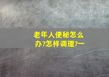 老年人便秘怎么办?怎样调理?一