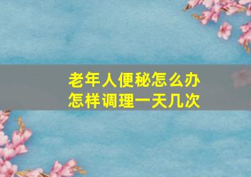 老年人便秘怎么办怎样调理一天几次